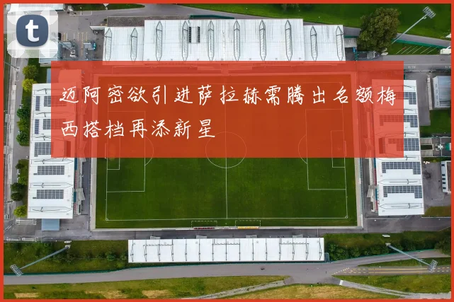 迈阿密欲引进萨拉赫需腾出名额梅西搭档再添新星