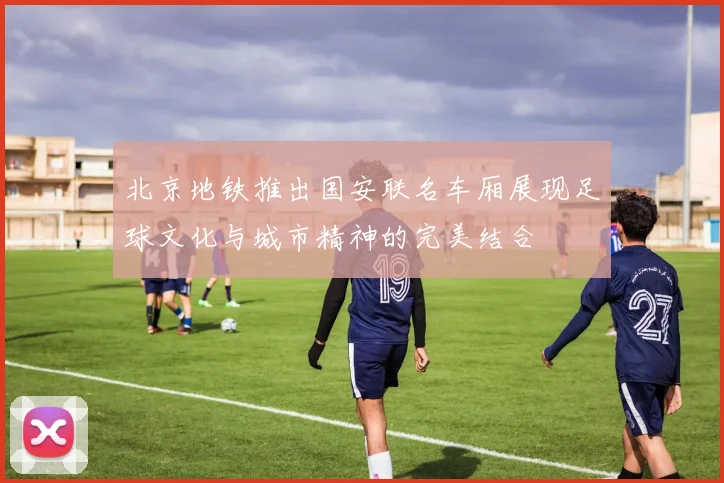 北京地铁推出国安联名车厢展现足球文化与城市精神的完美结合
