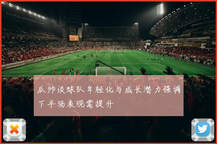 瓜帅谈球队年轻化与成长潜力强调下半场表现需提升