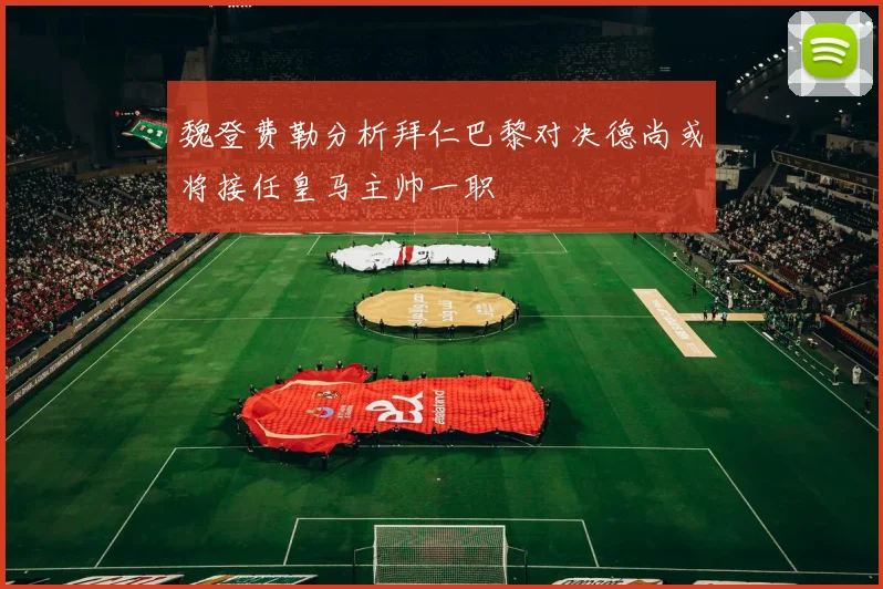 魏登费勒分析拜仁巴黎对决德尚或将接任皇马主帅一职