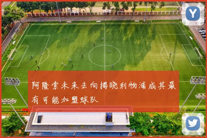 阿隆索未来去向揭晓利物浦成其最有可能加盟球队