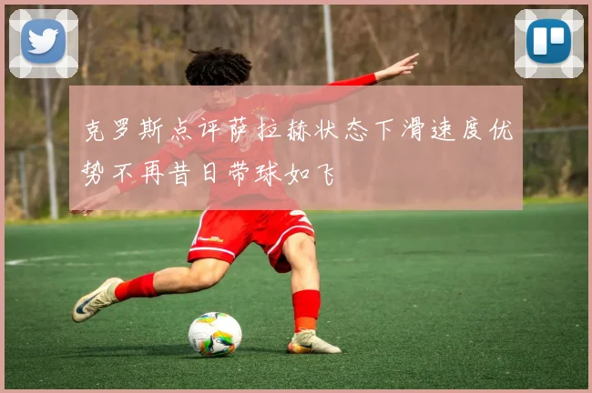 克罗斯点评萨拉赫状态下滑速度优势不再昔日带球如飞