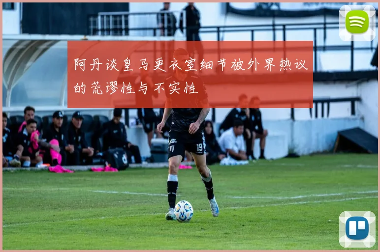 阿丹谈皇马更衣室细节被外界热议的荒谬性与不实性