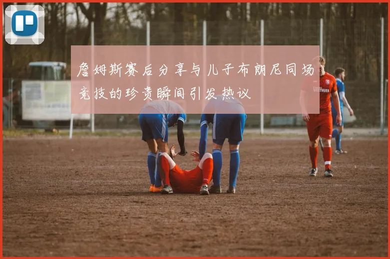 詹姆斯赛后分享与儿子布朗尼同场竞技的珍贵瞬间引发热议