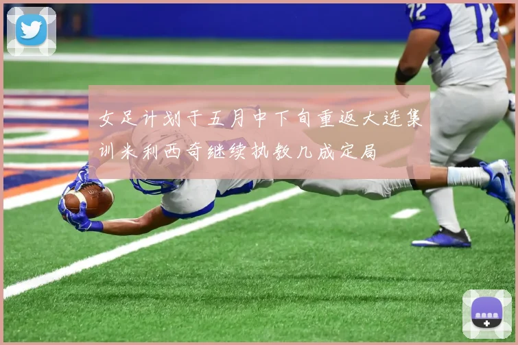 女足计划于五月中下旬重返大连集训米利西奇继续执教几成定局