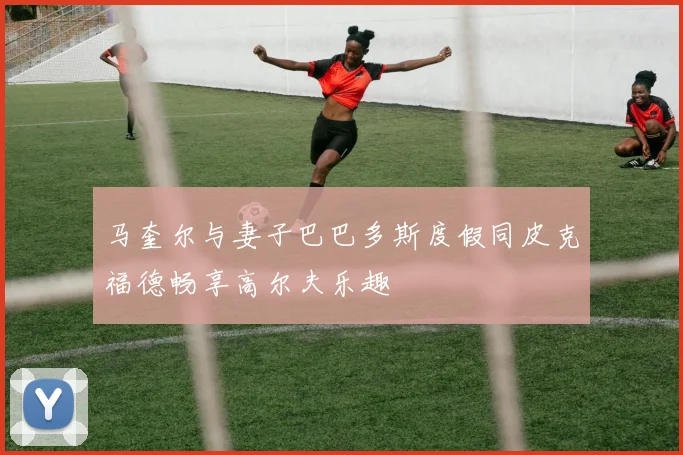 马奎尔与妻子巴巴多斯度假同皮克福德畅享高尔夫乐趣