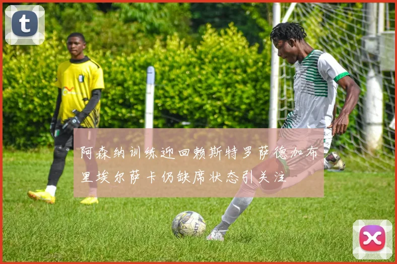阿森纳训练迎回赖斯特罗萨德加布里埃尔萨卡仍缺席状态引关注