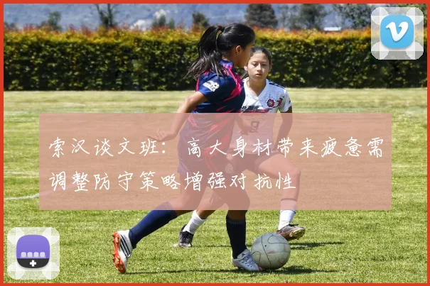 索汉谈文班：高大身材带来疲惫需调整防守策略增强对抗性