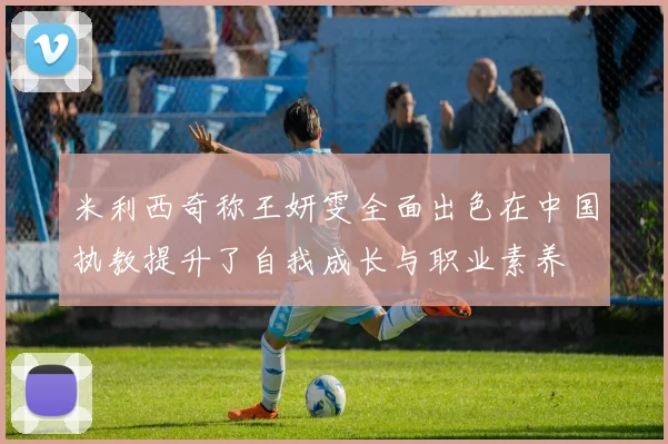 米利西奇称王妍雯全面出色在中国执教提升了自我成长与职业素养