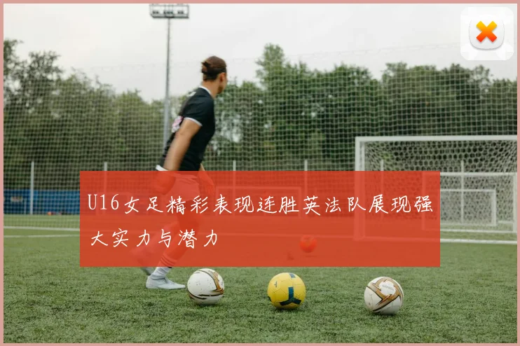 U16女足精彩表现连胜英法队展现强大实力与潜力