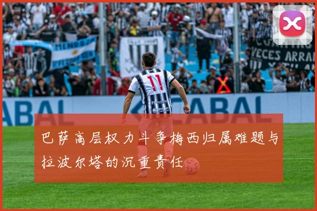 巴萨高层权力斗争梅西归属难题与拉波尔塔的沉重责任