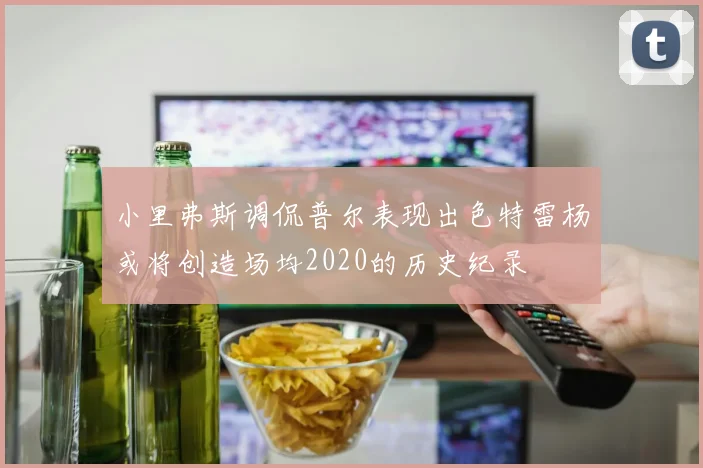 小里弗斯调侃普尔表现出色特雷杨或将创造场均2020的历史纪录