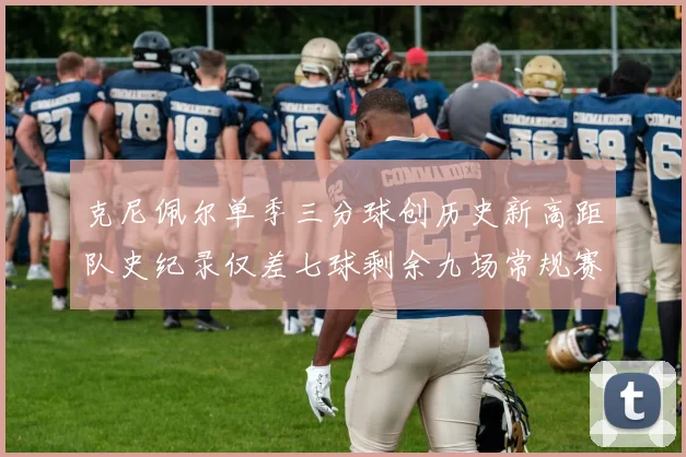 克尼佩尔单季三分球创历史新高距队史纪录仅差七球剩余九场常规赛