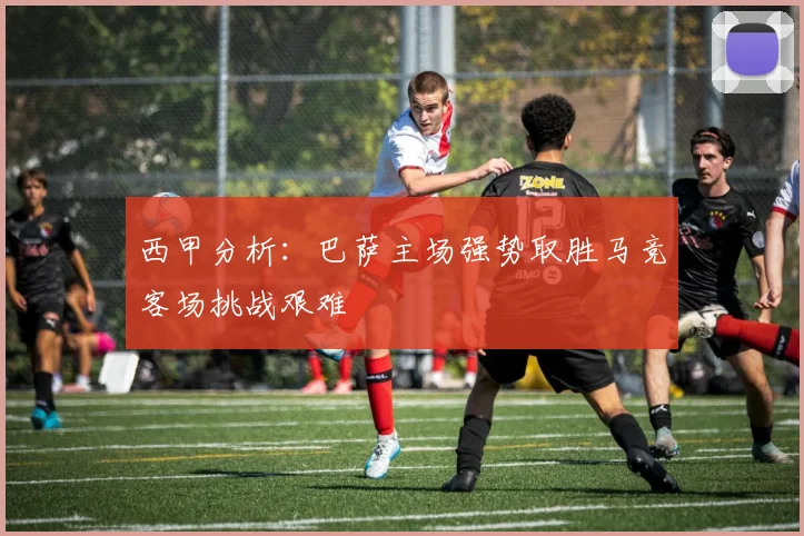 西甲分析：巴萨主场强势取胜马竞客场挑战艰难