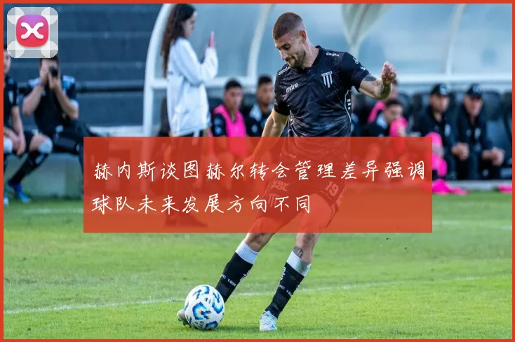 赫内斯谈图赫尔转会管理差异强调球队未来发展方向不同