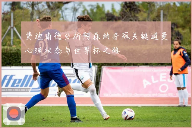 费迪南德分析阿森纳夺冠关键道曼心理状态与世界杯之路